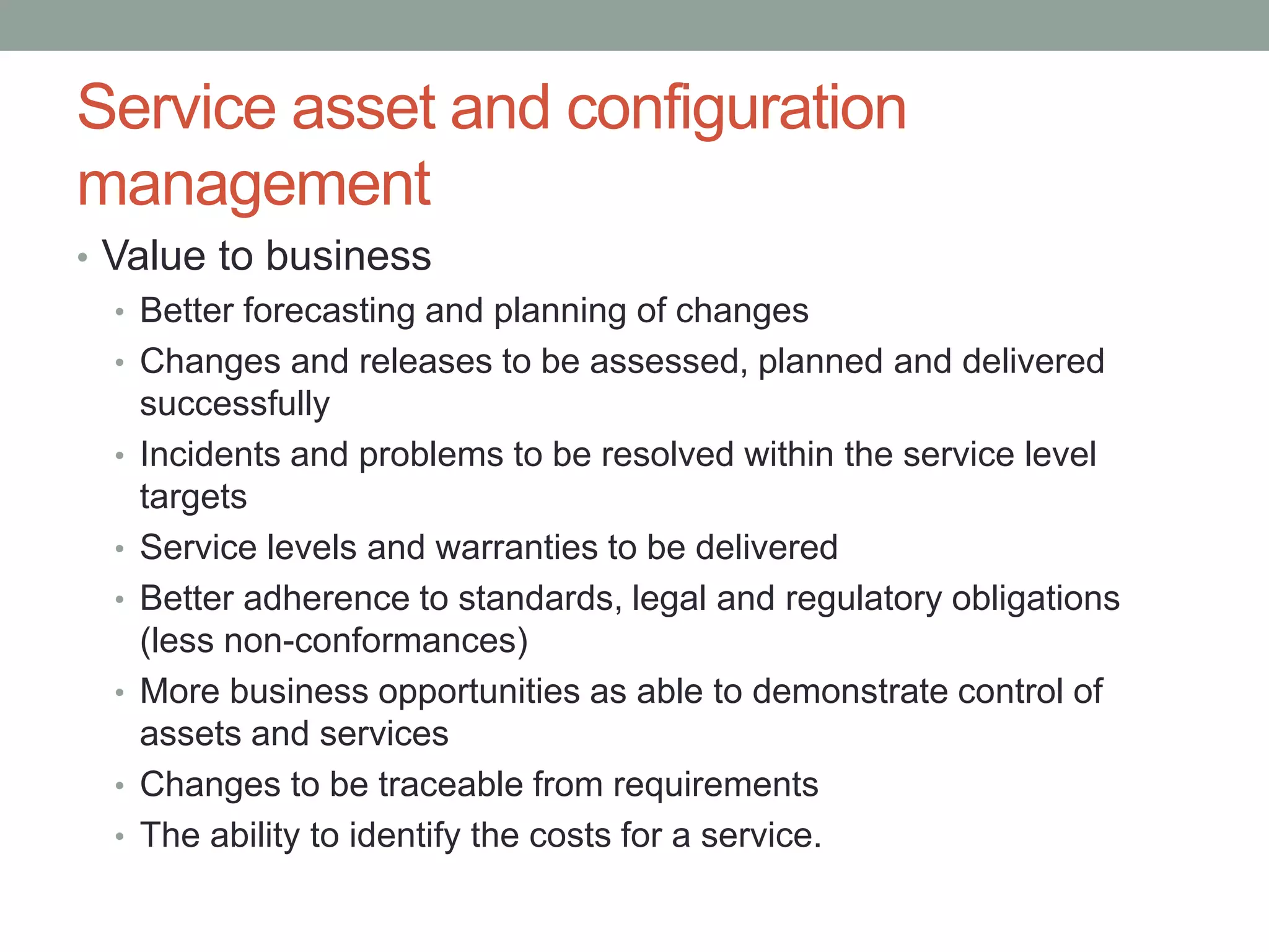 Service asset and configuration
management
• Value to business
• Better forecasting and planning of changes
• Changes and releases to be assessed, planned and delivered
successfully
• Incidents and problems to be resolved within the service level
targets
• Service levels and warranties to be delivered
• Better adherence to standards, legal and regulatory obligations
(less non-conformances)
• More business opportunities as able to demonstrate control of
assets and services
• Changes to be traceable from requirements
• The ability to identify the costs for a service.
 