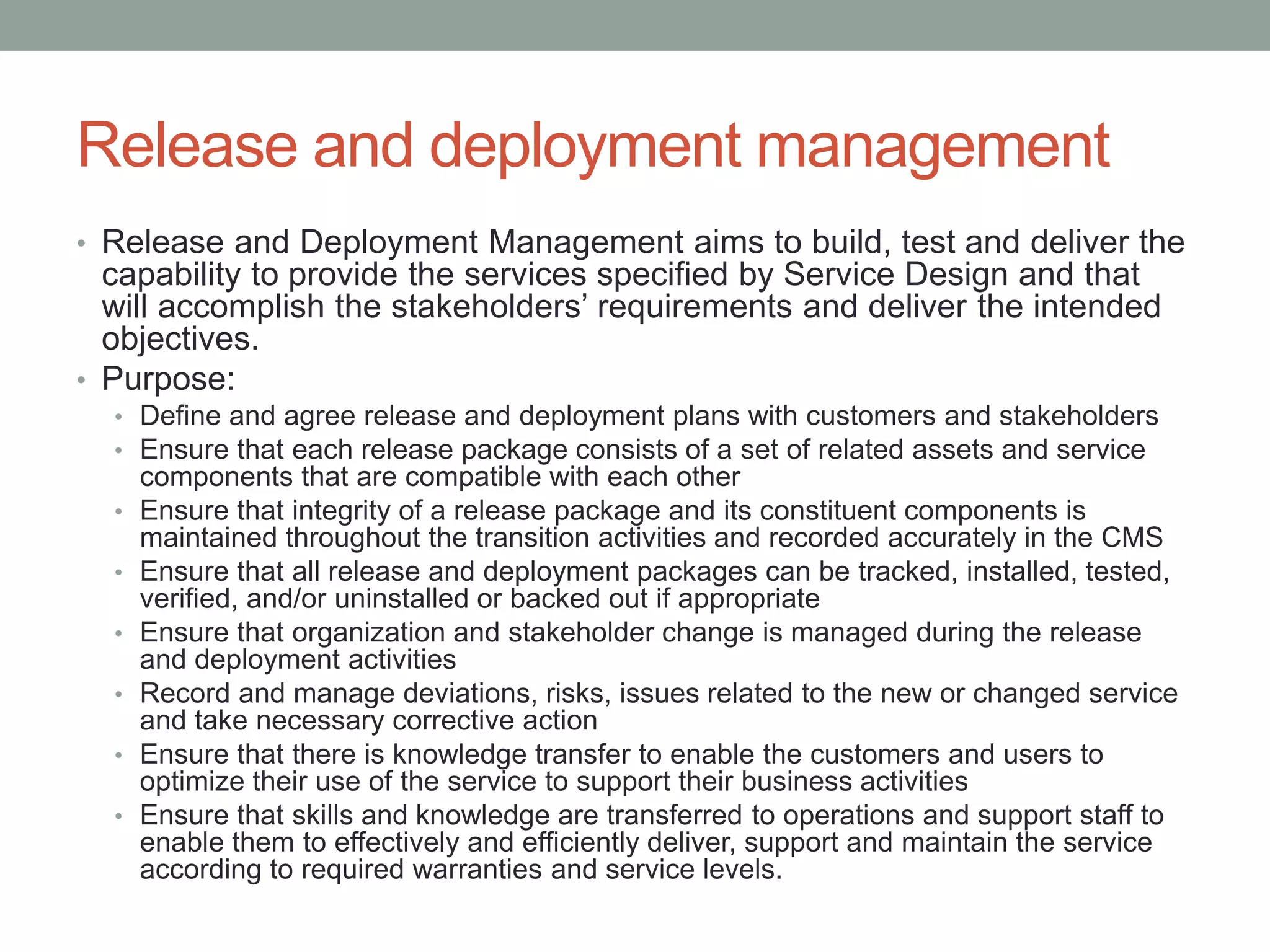 Release and deployment management
• Release and Deployment Management aims to build, test and deliver the
capability to provide the services specified by Service Design and that
will accomplish the stakeholders’ requirements and deliver the intended
objectives.
• Purpose:
• Define and agree release and deployment plans with customers and stakeholders
• Ensure that each release package consists of a set of related assets and service
components that are compatible with each other
• Ensure that integrity of a release package and its constituent components is
maintained throughout the transition activities and recorded accurately in the CMS
• Ensure that all release and deployment packages can be tracked, installed, tested,
verified, and/or uninstalled or backed out if appropriate
• Ensure that organization and stakeholder change is managed during the release
and deployment activities
• Record and manage deviations, risks, issues related to the new or changed service
and take necessary corrective action
• Ensure that there is knowledge transfer to enable the customers and users to
optimize their use of the service to support their business activities
• Ensure that skills and knowledge are transferred to operations and support staff to
enable them to effectively and efficiently deliver, support and maintain the service
according to required warranties and service levels.
 