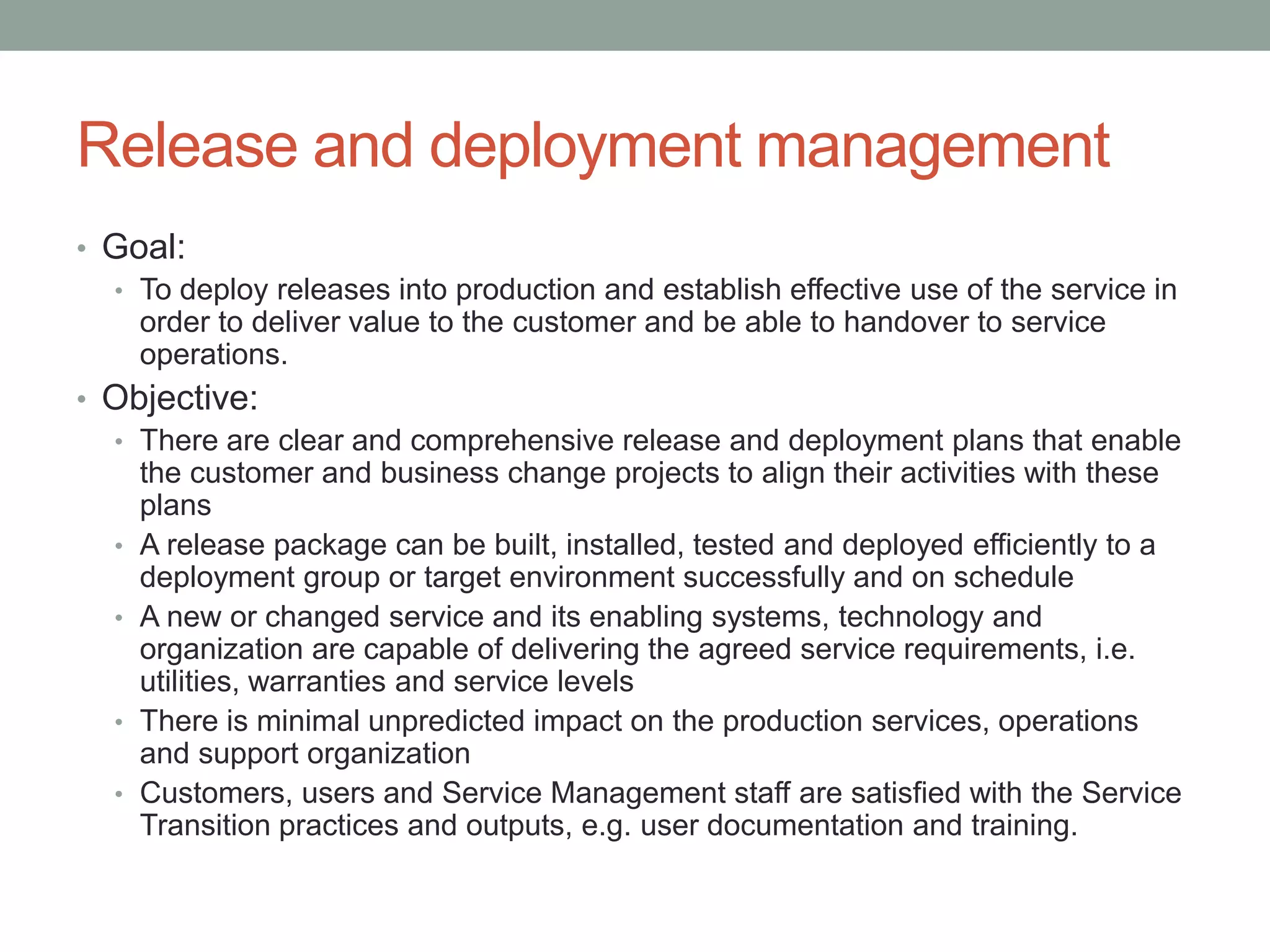 Release and deployment management
• Goal:
• To deploy releases into production and establish effective use of the service in
order to deliver value to the customer and be able to handover to service
operations.
• Objective:
• There are clear and comprehensive release and deployment plans that enable
the customer and business change projects to align their activities with these
plans
• A release package can be built, installed, tested and deployed efficiently to a
deployment group or target environment successfully and on schedule
• A new or changed service and its enabling systems, technology and
organization are capable of delivering the agreed service requirements, i.e.
utilities, warranties and service levels
• There is minimal unpredicted impact on the production services, operations
and support organization
• Customers, users and Service Management staff are satisfied with the Service
Transition practices and outputs, e.g. user documentation and training.
 
