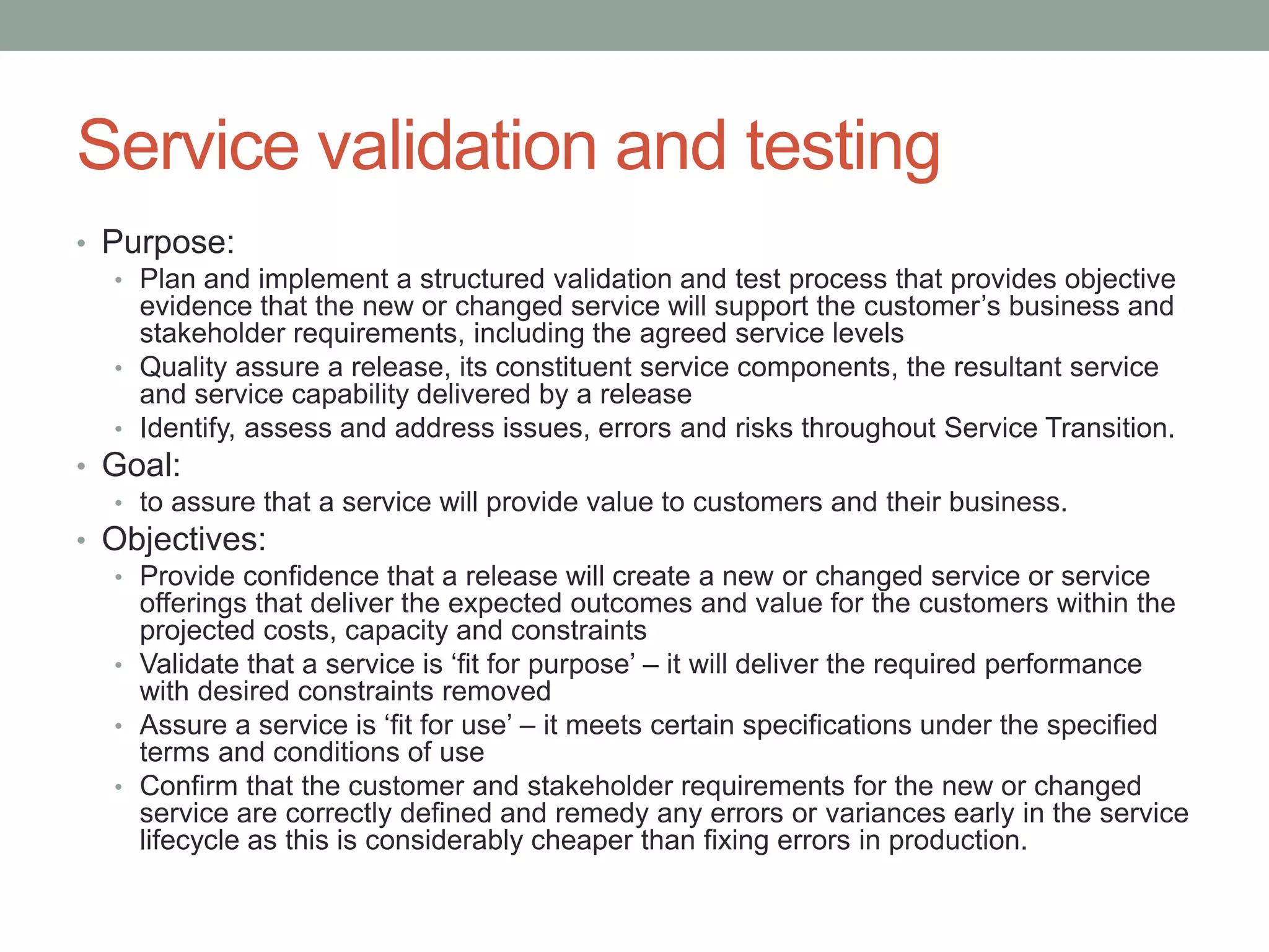 Service validation and testing
• Purpose:
• Plan and implement a structured validation and test process that provides objective
evidence that the new or changed service will support the customer’s business and
stakeholder requirements, including the agreed service levels
• Quality assure a release, its constituent service components, the resultant service
and service capability delivered by a release
• Identify, assess and address issues, errors and risks throughout Service Transition.
• Goal:
• to assure that a service will provide value to customers and their business.
• Objectives:
• Provide confidence that a release will create a new or changed service or service
offerings that deliver the expected outcomes and value for the customers within the
projected costs, capacity and constraints
• Validate that a service is ‘fit for purpose’ – it will deliver the required performance
with desired constraints removed
• Assure a service is ‘fit for use’ – it meets certain specifications under the specified
terms and conditions of use
• Confirm that the customer and stakeholder requirements for the new or changed
service are correctly defined and remedy any errors or variances early in the service
lifecycle as this is considerably cheaper than fixing errors in production.
 