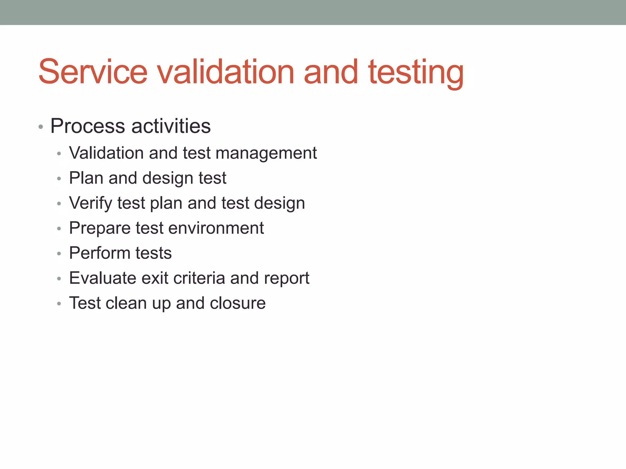 Service validation and testing
• Process activities
• Validation and test management
• Plan and design test
• Verify test plan and test design
• Prepare test environment
• Perform tests
• Evaluate exit criteria and report
• Test clean up and closure
 