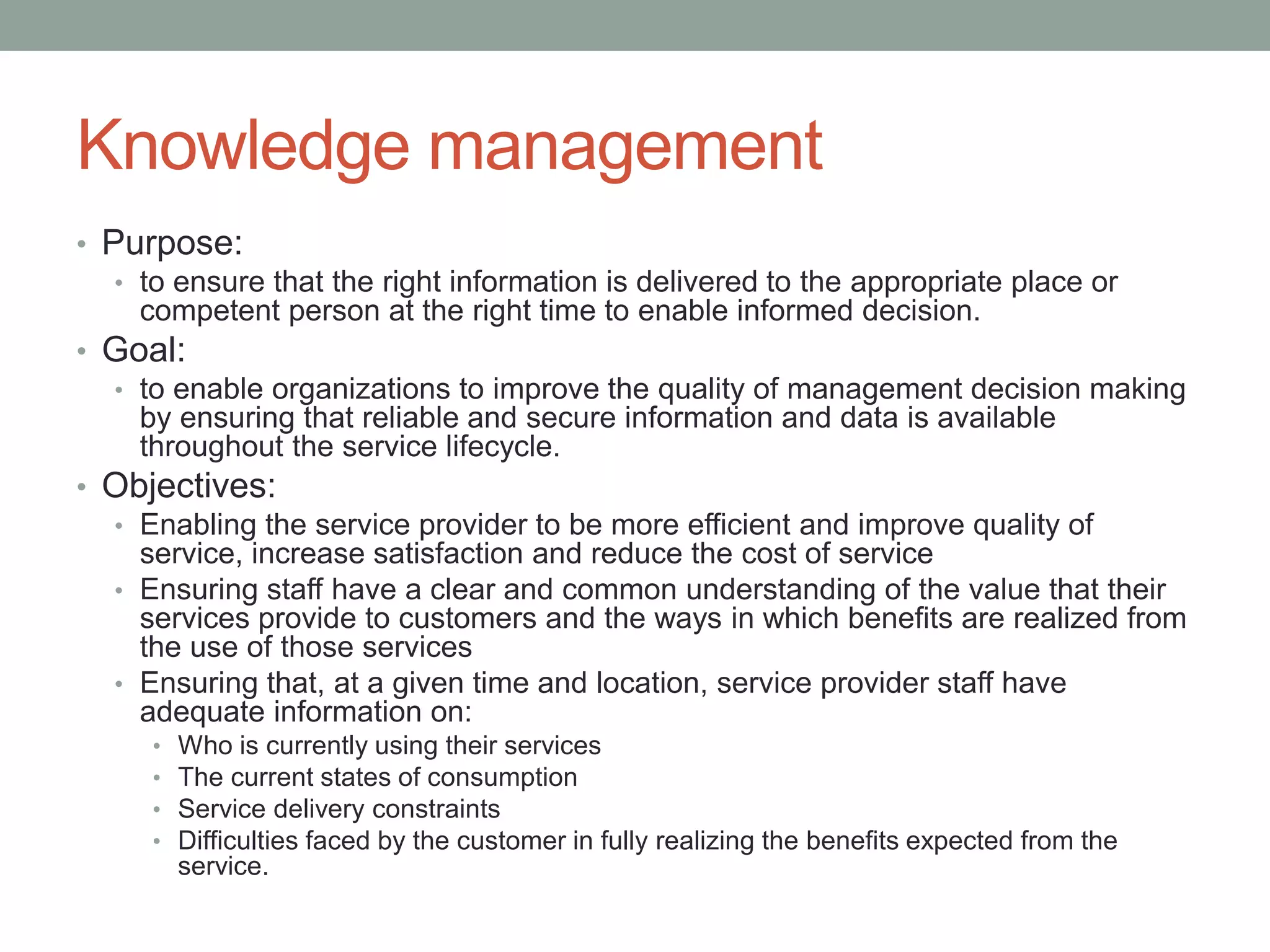 Knowledge management
• Purpose:
• to ensure that the right information is delivered to the appropriate place or
competent person at the right time to enable informed decision.
• Goal:
• to enable organizations to improve the quality of management decision making
by ensuring that reliable and secure information and data is available
throughout the service lifecycle.
• Objectives:
• Enabling the service provider to be more efficient and improve quality of
service, increase satisfaction and reduce the cost of service
• Ensuring staff have a clear and common understanding of the value that their
services provide to customers and the ways in which benefits are realized from
the use of those services
• Ensuring that, at a given time and location, service provider staff have
adequate information on:
• Who is currently using their services
• The current states of consumption
• Service delivery constraints
• Difficulties faced by the customer in fully realizing the benefits expected from the
service.
 