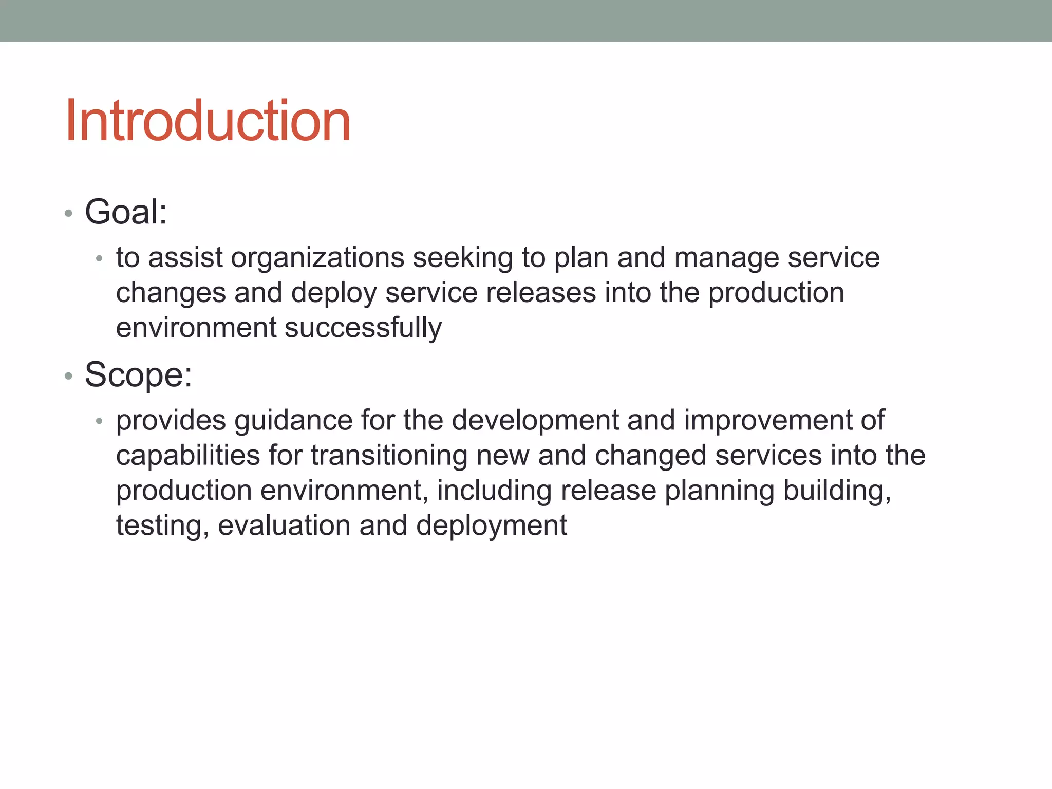 Introduction
• Goal:
• to assist organizations seeking to plan and manage service
changes and deploy service releases into the production
environment successfully
• Scope:
• provides guidance for the development and improvement of
capabilities for transitioning new and changed services into the
production environment, including release planning building,
testing, evaluation and deployment
 