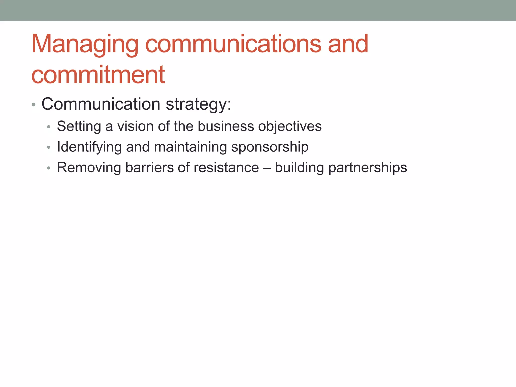 Managing communications and
commitment
• Communication strategy:
• Setting a vision of the business objectives
• Identifying and maintaining sponsorship
• Removing barriers of resistance – building partnerships
 