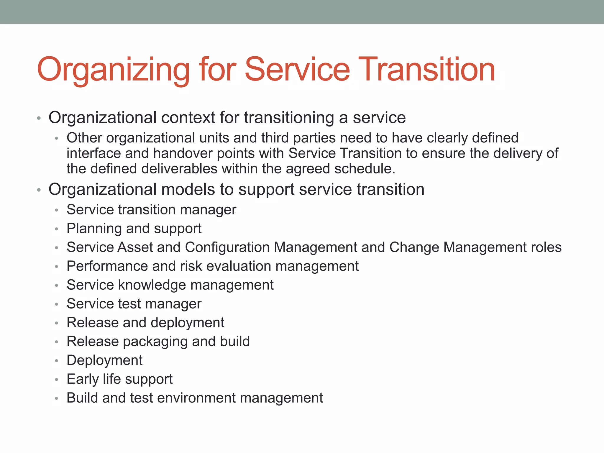 Organizing for Service Transition
• Organizational context for transitioning a service
• Other organizational units and third parties need to have clearly defined
interface and handover points with Service Transition to ensure the delivery of
the defined deliverables within the agreed schedule.
• Organizational models to support service transition
• Service transition manager
• Planning and support
• Service Asset and Configuration Management and Change Management roles
• Performance and risk evaluation management
• Service knowledge management
• Service test manager
• Release and deployment
• Release packaging and build
• Deployment
• Early life support
• Build and test environment management
 