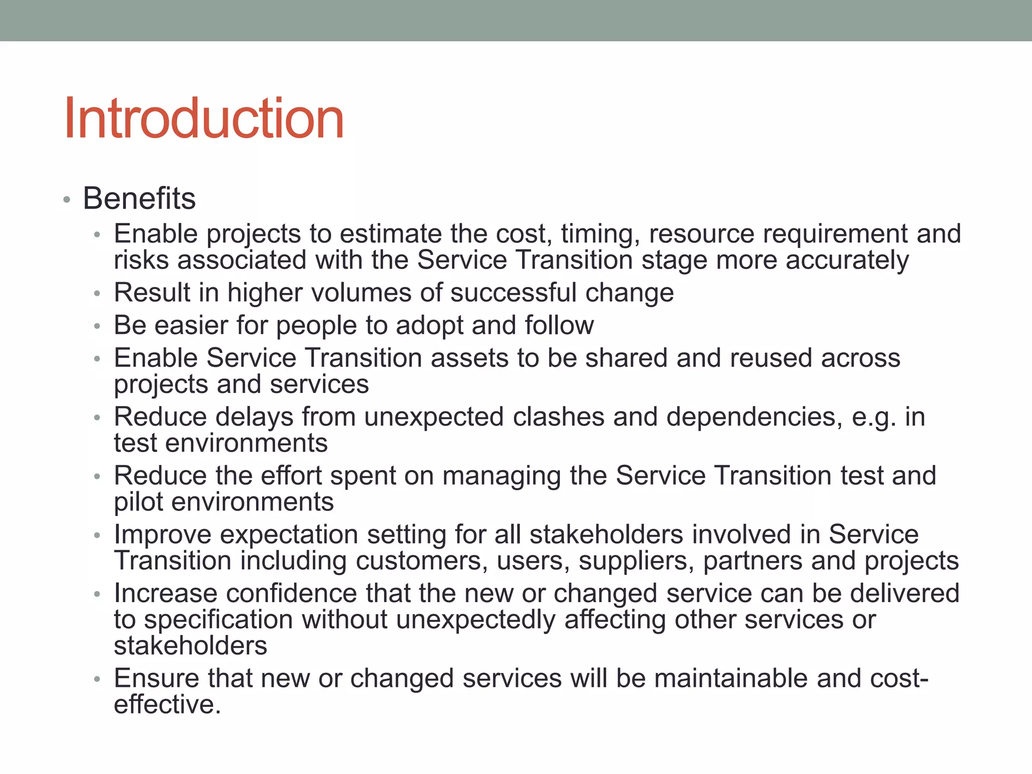 Introduction
• Benefits
• Enable projects to estimate the cost, timing, resource requirement and
risks associated with the Service Transition stage more accurately
• Result in higher volumes of successful change
• Be easier for people to adopt and follow
• Enable Service Transition assets to be shared and reused across
projects and services
• Reduce delays from unexpected clashes and dependencies, e.g. in
test environments
• Reduce the effort spent on managing the Service Transition test and
pilot environments
• Improve expectation setting for all stakeholders involved in Service
Transition including customers, users, suppliers, partners and projects
• Increase confidence that the new or changed service can be delivered
to specification without unexpectedly affecting other services or
stakeholders
• Ensure that new or changed services will be maintainable and cost-
effective.
 