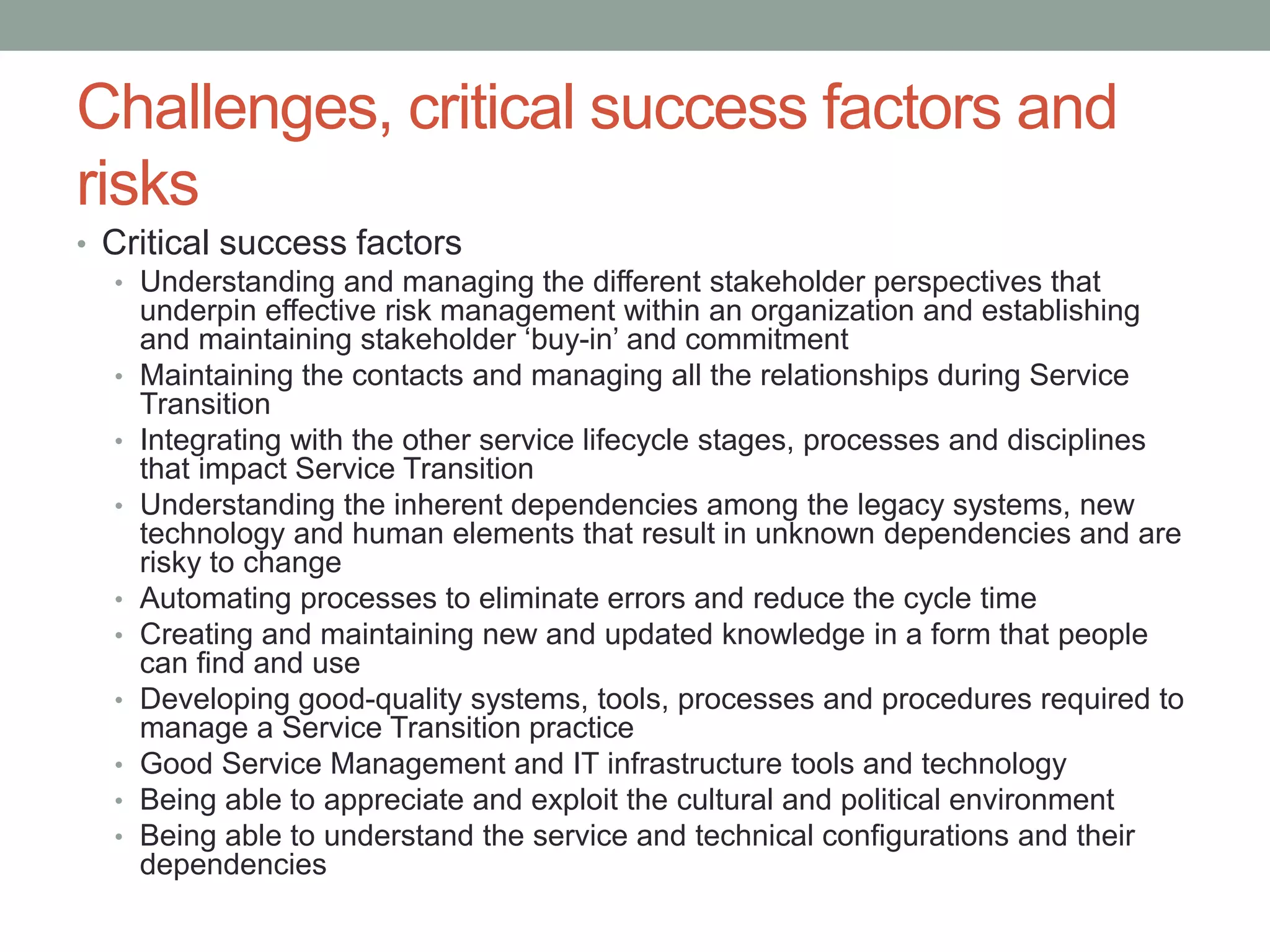 Challenges, critical success factors and
risks
• Critical success factors
• Understanding and managing the different stakeholder perspectives that
underpin effective risk management within an organization and establishing
and maintaining stakeholder ‘buy-in’ and commitment
• Maintaining the contacts and managing all the relationships during Service
Transition
• Integrating with the other service lifecycle stages, processes and disciplines
that impact Service Transition
• Understanding the inherent dependencies among the legacy systems, new
technology and human elements that result in unknown dependencies and are
risky to change
• Automating processes to eliminate errors and reduce the cycle time
• Creating and maintaining new and updated knowledge in a form that people
can find and use
• Developing good-quality systems, tools, processes and procedures required to
manage a Service Transition practice
• Good Service Management and IT infrastructure tools and technology
• Being able to appreciate and exploit the cultural and political environment
• Being able to understand the service and technical configurations and their
dependencies
 