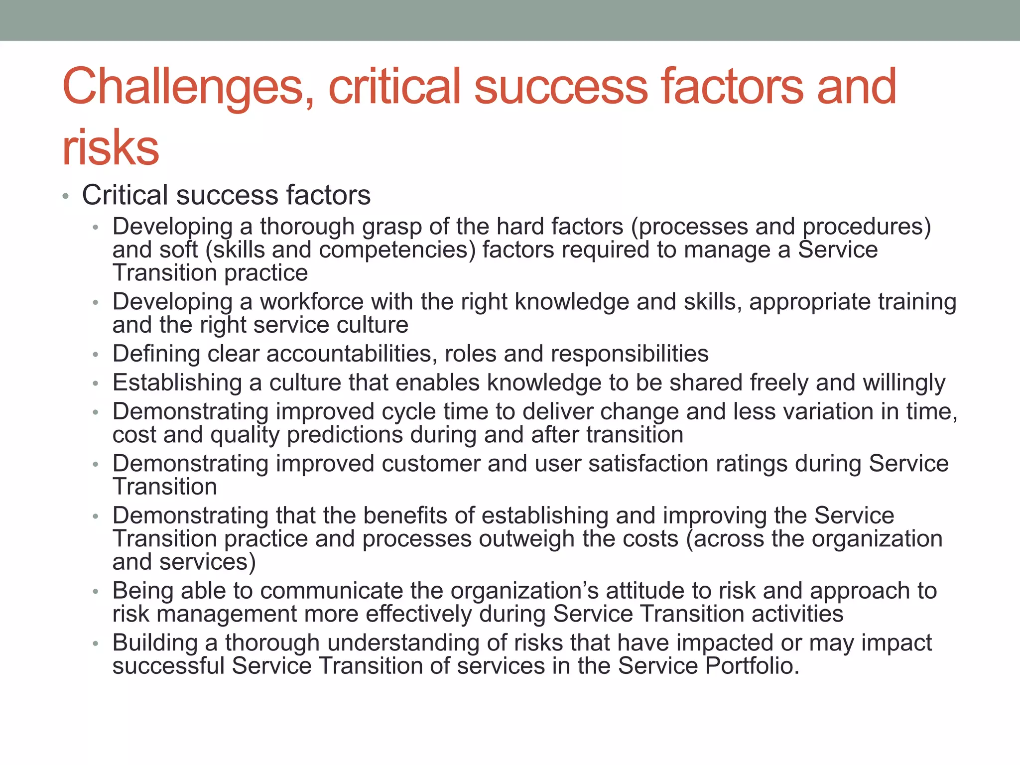 Challenges, critical success factors and
risks
• Critical success factors
• Developing a thorough grasp of the hard factors (processes and procedures)
and soft (skills and competencies) factors required to manage a Service
Transition practice
• Developing a workforce with the right knowledge and skills, appropriate training
and the right service culture
• Defining clear accountabilities, roles and responsibilities
• Establishing a culture that enables knowledge to be shared freely and willingly
• Demonstrating improved cycle time to deliver change and less variation in time,
cost and quality predictions during and after transition
• Demonstrating improved customer and user satisfaction ratings during Service
Transition
• Demonstrating that the benefits of establishing and improving the Service
Transition practice and processes outweigh the costs (across the organization
and services)
• Being able to communicate the organization’s attitude to risk and approach to
risk management more effectively during Service Transition activities
• Building a thorough understanding of risks that have impacted or may impact
successful Service Transition of services in the Service Portfolio.
 