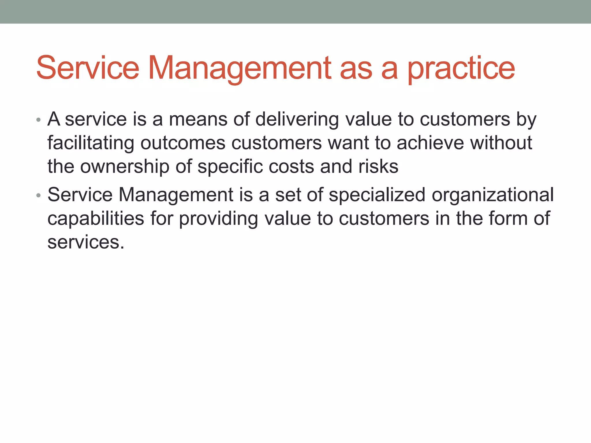 Service Management as a practice
• A service is a means of delivering value to customers by
facilitating outcomes customers want to achieve without
the ownership of specific costs and risks
• Service Management is a set of specialized organizational
capabilities for providing value to customers in the form of
services.
 