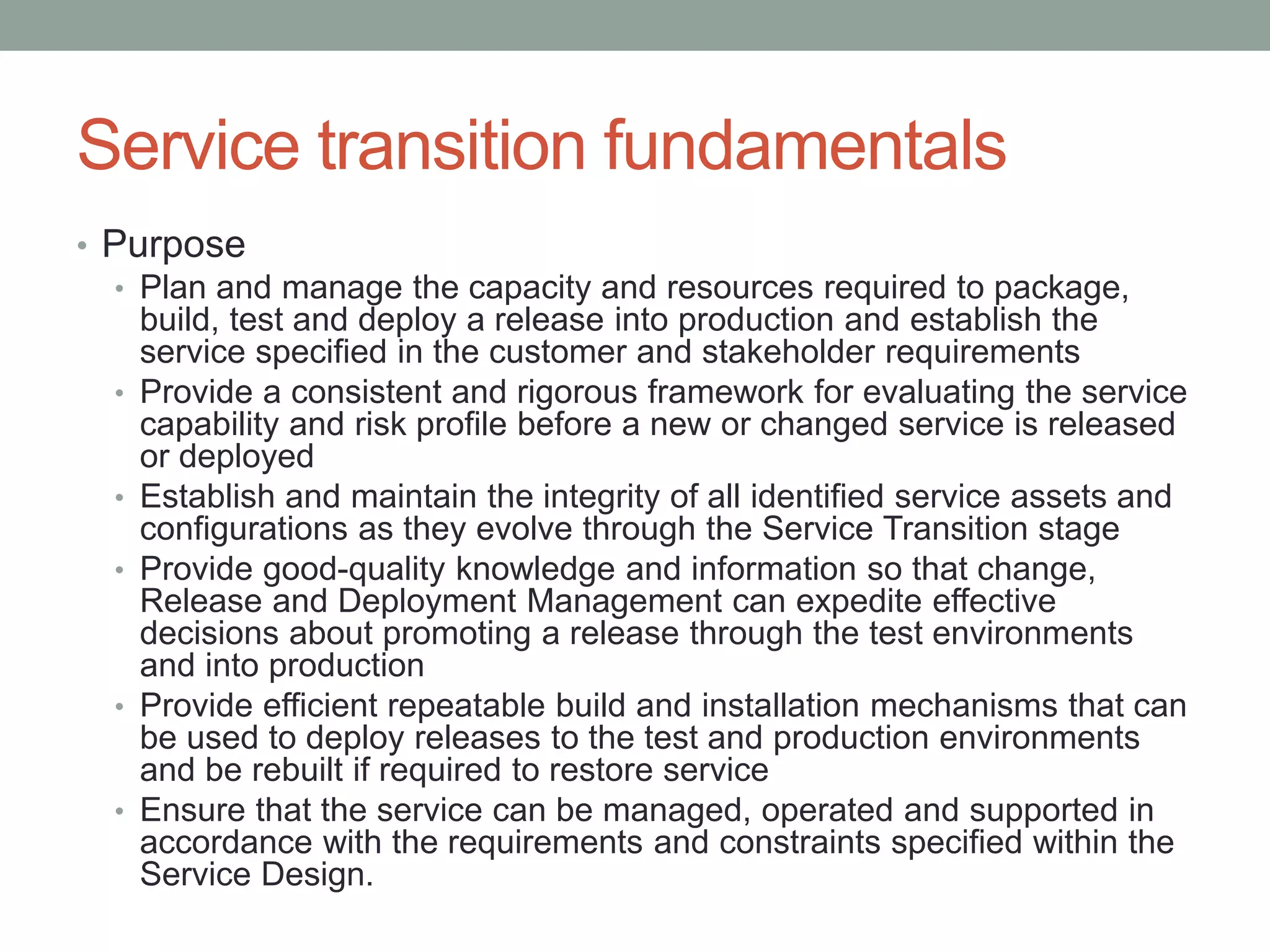 Service transition fundamentals
• Purpose
• Plan and manage the capacity and resources required to package,
build, test and deploy a release into production and establish the
service specified in the customer and stakeholder requirements
• Provide a consistent and rigorous framework for evaluating the service
capability and risk profile before a new or changed service is released
or deployed
• Establish and maintain the integrity of all identified service assets and
configurations as they evolve through the Service Transition stage
• Provide good-quality knowledge and information so that change,
Release and Deployment Management can expedite effective
decisions about promoting a release through the test environments
and into production
• Provide efficient repeatable build and installation mechanisms that can
be used to deploy releases to the test and production environments
and be rebuilt if required to restore service
• Ensure that the service can be managed, operated and supported in
accordance with the requirements and constraints specified within the
Service Design.
 