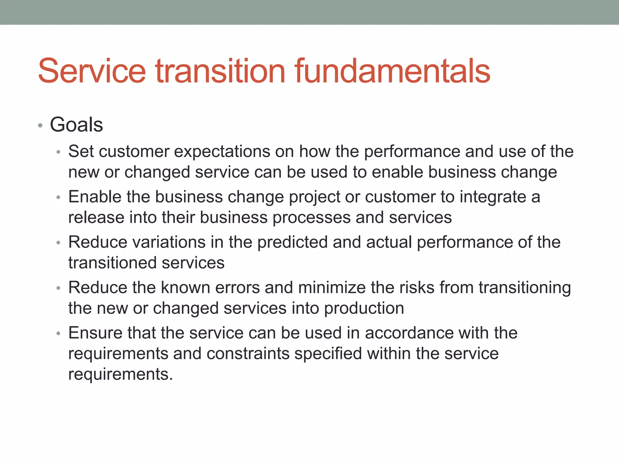 Service transition fundamentals
• Goals
• Set customer expectations on how the performance and use of the
new or changed service can be used to enable business change
• Enable the business change project or customer to integrate a
release into their business processes and services
• Reduce variations in the predicted and actual performance of the
transitioned services
• Reduce the known errors and minimize the risks from transitioning
the new or changed services into production
• Ensure that the service can be used in accordance with the
requirements and constraints specified within the service
requirements.
 