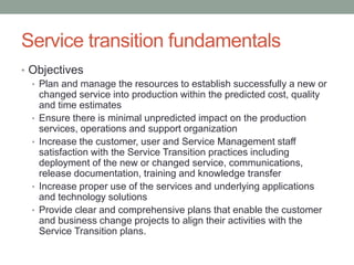 Service transition fundamentals
• Objectives
• Plan and manage the resources to establish successfully a new or
changed service into production within the predicted cost, quality
and time estimates
• Ensure there is minimal unpredicted impact on the production
services, operations and support organization
• Increase the customer, user and Service Management staff
satisfaction with the Service Transition practices including
deployment of the new or changed service, communications,
release documentation, training and knowledge transfer
• Increase proper use of the services and underlying applications
and technology solutions
• Provide clear and comprehensive plans that enable the customer
and business change projects to align their activities with the
Service Transition plans.
 