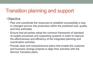 Transition planning and support
• Objective
• Plan and coordinate the resources to establish successfully a new
or changed service into production within the predicted cost, quality
and time estimates
• Ensure that all parties adopt the common framework of standard
re-usable processes and supporting systems in order to improve
the effectiveness and efficiency of the integrated planning and
coordination activities
• Provide clear and comprehensive plans that enable the customer
and business change projects to align their activities with the
Service Transition plans.
 