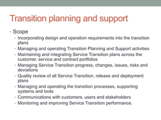 Transition planning and support
• Scope
• Incorporating design and operation requirements into the transition
plans
• Managing and operating Transition Planning and Support activities
• Maintaining and integrating Service Transition plans across the
customer, service and contract portfolios
• Managing Service Transition progress, changes, issues, risks and
deviations
• Quality review of all Service Transition, release and deployment
plans
• Managing and operating the transition processes, supporting
systems and tools
• Communications with customers, users and stakeholders
• Monitoring and improving Service Transition performance.
 