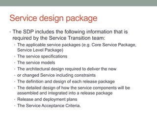 Service design package
• The SDP includes the following information that is
required by the Service Transition team:
• The applicable service packages (e.g. Core Service Package,
Service Level Package)
• The service specifications
• The service models
• The architectural design required to deliver the new
• or changed Service including constraints
• The definition and design of each release package
• The detailed design of how the service components will be
assembled and integrated into a release package
• Release and deployment plans
• The Service Acceptance Criteria.
 