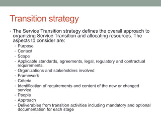 Transition strategy
• The Service Transition strategy defines the overall approach to
organizing Service Transition and allocating resources. The
aspects to consider are:
• Purpose
• Context
• Scope
• Applicable standards, agreements, legal, regulatory and contractual
requirements
• Organizations and stakeholders involved
• Framework
• Criteria
• Identification of requirements and content of the new or changed
service
• People
• Approach
• Deliverables from transition activities including mandatory and optional
documentation for each stage
 
