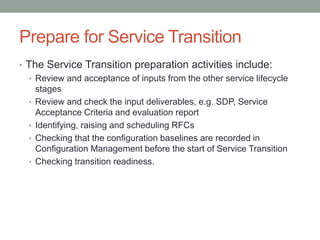 Prepare for Service Transition
• The Service Transition preparation activities include:
• Review and acceptance of inputs from the other service lifecycle
stages
• Review and check the input deliverables, e.g. SDP, Service
Acceptance Criteria and evaluation report
• Identifying, raising and scheduling RFCs
• Checking that the configuration baselines are recorded in
Configuration Management before the start of Service Transition
• Checking transition readiness.
 