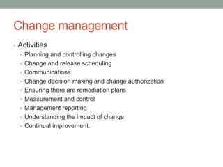Change management
• Activities
• Planning and controlling changes
• Change and release scheduling
• Communications
• Change decision making and change authorization
• Ensuring there are remediation plans
• Measurement and control
• Management reporting
• Understanding the impact of change
• Continual improvement.
 