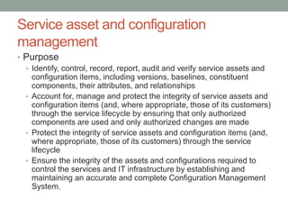 Service asset and configuration
management
• Purpose
• Identify, control, record, report, audit and verify service assets and
configuration items, including versions, baselines, constituent
components, their attributes, and relationships
• Account for, manage and protect the integrity of service assets and
configuration items (and, where appropriate, those of its customers)
through the service lifecycle by ensuring that only authorized
components are used and only authorized changes are made
• Protect the integrity of service assets and configuration items (and,
where appropriate, those of its customers) through the service
lifecycle
• Ensure the integrity of the assets and configurations required to
control the services and IT infrastructure by establishing and
maintaining an accurate and complete Configuration Management
System.
 
