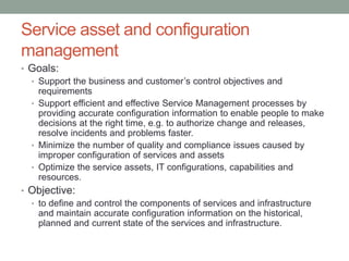 Service asset and configuration
management
• Goals:
• Support the business and customer’s control objectives and
requirements
• Support efficient and effective Service Management processes by
providing accurate configuration information to enable people to make
decisions at the right time, e.g. to authorize change and releases,
resolve incidents and problems faster.
• Minimize the number of quality and compliance issues caused by
improper configuration of services and assets
• Optimize the service assets, IT configurations, capabilities and
resources.
• Objective:
• to define and control the components of services and infrastructure
and maintain accurate configuration information on the historical,
planned and current state of the services and infrastructure.
 