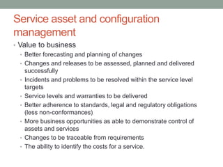 Service asset and configuration
management
• Value to business
• Better forecasting and planning of changes
• Changes and releases to be assessed, planned and delivered
successfully
• Incidents and problems to be resolved within the service level
targets
• Service levels and warranties to be delivered
• Better adherence to standards, legal and regulatory obligations
(less non-conformances)
• More business opportunities as able to demonstrate control of
assets and services
• Changes to be traceable from requirements
• The ability to identify the costs for a service.
 