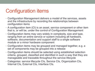 Configuration items
• Configuration Management delivers a model of the services, assets
and the infrastructure by recording the relationships between
configuration items
• A configuration item (CI) is an asset, service component or other item
that is, or will be, under the control of Configuration Management
• Configuration items may vary widely in complexity, size and type,
ranging from an entire service or system including all hardware,
software, documentation and support staff to a single software
module or a minor hardware component
• Configuration items may be grouped and managed together, e.g. a
set of components may be grouped into a release
• Configuration items should be selected using established selection
criteria, grouped, classified and identified in such a way that they are
manageable and traceable throughout the service lifecycle
• Categories: service lifecycle CIs, Service CIs, Organization CIs,
Internal CIs, External CIs, Interface CIs.
 