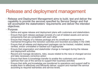 Release and deployment management
• Release and Deployment Management aims to build, test and deliver the
capability to provide the services specified by Service Design and that
will accomplish the stakeholders’ requirements and deliver the intended
objectives.
• Purpose:
• Define and agree release and deployment plans with customers and stakeholders
• Ensure that each release package consists of a set of related assets and service
components that are compatible with each other
• Ensure that integrity of a release package and its constituent components is
maintained throughout the transition activities and recorded accurately in the CMS
• Ensure that all release and deployment packages can be tracked, installed, tested,
verified, and/or uninstalled or backed out if appropriate
• Ensure that organization and stakeholder change is managed during the release
and deployment activities
• Record and manage deviations, risks, issues related to the new or changed service
and take necessary corrective action
• Ensure that there is knowledge transfer to enable the customers and users to
optimize their use of the service to support their business activities
• Ensure that skills and knowledge are transferred to operations and support staff to
enable them to effectively and efficiently deliver, support and maintain the service
according to required warranties and service levels.
 