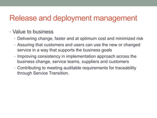 Release and deployment management
• Value to business
• Delivering change, faster and at optimum cost and minimized risk
• Assuring that customers and users can use the new or changed
service in a way that supports the business goals
• Improving consistency in implementation approach across the
business change, service teams, suppliers and customers
• Contributing to meeting auditable requirements for traceability
through Service Transition.
 