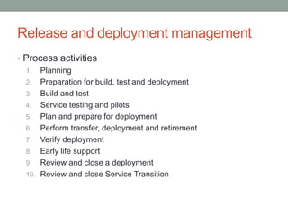 Release and deployment management
• Process activities
1. Planning
2. Preparation for build, test and deployment
3. Build and test
4. Service testing and pilots
5. Plan and prepare for deployment
6. Perform transfer, deployment and retirement
7. Verify deployment
8. Early life support
9. Review and close a deployment
10. Review and close Service Transition
 