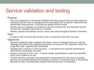 Service validation and testing
• Purpose:
• Plan and implement a structured validation and test process that provides objective
evidence that the new or changed service will support the customer’s business and
stakeholder requirements, including the agreed service levels
• Quality assure a release, its constituent service components, the resultant service
and service capability delivered by a release
• Identify, assess and address issues, errors and risks throughout Service Transition.
• Goal:
• to assure that a service will provide value to customers and their business.
• Objectives:
• Provide confidence that a release will create a new or changed service or service
offerings that deliver the expected outcomes and value for the customers within the
projected costs, capacity and constraints
• Validate that a service is ‘fit for purpose’ – it will deliver the required performance
with desired constraints removed
• Assure a service is ‘fit for use’ – it meets certain specifications under the specified
terms and conditions of use
• Confirm that the customer and stakeholder requirements for the new or changed
service are correctly defined and remedy any errors or variances early in the service
lifecycle as this is considerably cheaper than fixing errors in production.
 