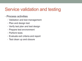 Service validation and testing
• Process activities
• Validation and test management
• Plan and design test
• Verify test plan and test design
• Prepare test environment
• Perform tests
• Evaluate exit criteria and report
• Test clean up and closure
 