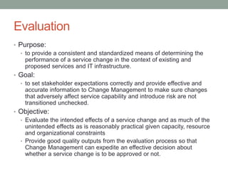 Evaluation
• Purpose:
• to provide a consistent and standardized means of determining the
performance of a service change in the context of existing and
proposed services and IT infrastructure.
• Goal:
• to set stakeholder expectations correctly and provide effective and
accurate information to Change Management to make sure changes
that adversely affect service capability and introduce risk are not
transitioned unchecked.
• Objective:
• Evaluate the intended effects of a service change and as much of the
unintended effects as is reasonably practical given capacity, resource
and organizational constraints
• Provide good quality outputs from the evaluation process so that
Change Management can expedite an effective decision about
whether a service change is to be approved or not.
 