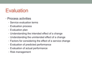 Evaluation
• Process activities
• Service evaluation terms
• Evaluation process
• Evaluation plan
• Understanding the intended effect of a change
• Understanding the unintended effect of a change
• Factors for considering the effect of a service change
• Evaluation of predicted performance
• Evaluation of actual performance
• Risk management
 
