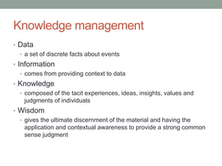 Knowledge management
• Data
• a set of discrete facts about events
• Information
• comes from providing context to data
• Knowledge
• composed of the tacit experiences, ideas, insights, values and
judgments of individuals
• Wisdom
• gives the ultimate discernment of the material and having the
application and contextual awareness to provide a strong common
sense judgment
 