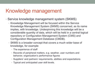Knowledge management
• Service knowledge management system (SKMS)
• Knowledge Management will be focused within the Service
Knowledge Management System (SKMS) concerned, as its name
implies, with knowledge. Underpinning this knowledge will be a
considerable quantity of data, which will be held in a central logical
repository or Configuration Management System (CMS) and
Configuration Management Database (CMDB).
• SKMS is a broader concept that covers a much wider base of
knowledge, for example:
• The experience of staff
• Records of peripheral matters, e.g. weather, user numbers and
behavior, organization’s performance figures
• Suppliers’ and partners’ requirements, abilities and expectations
• Typical and anticipated user skill levels.
 