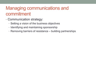 Managing communications and
commitment
• Communication strategy:
• Setting a vision of the business objectives
• Identifying and maintaining sponsorship
• Removing barriers of resistance – building partnerships
 