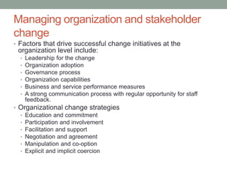 Managing organization and stakeholder
change
• Factors that drive successful change initiatives at the
organization level include:
• Leadership for the change
• Organization adoption
• Governance process
• Organization capabilities
• Business and service performance measures
• A strong communication process with regular opportunity for staff
feedback.
• Organizational change strategies
• Education and commitment
• Participation and involvement
• Facilitation and support
• Negotiation and agreement
• Manipulation and co-option
• Explicit and implicit coercion
 