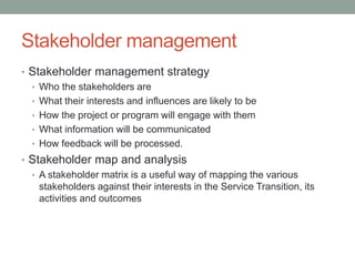 Stakeholder management
• Stakeholder management strategy
• Who the stakeholders are
• What their interests and influences are likely to be
• How the project or program will engage with them
• What information will be communicated
• How feedback will be processed.
• Stakeholder map and analysis
• A stakeholder matrix is a useful way of mapping the various
stakeholders against their interests in the Service Transition, its
activities and outcomes
 