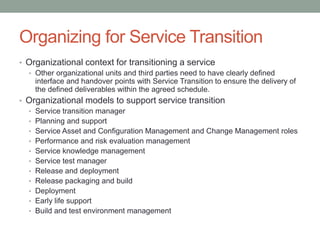 Organizing for Service Transition
• Organizational context for transitioning a service
• Other organizational units and third parties need to have clearly defined
interface and handover points with Service Transition to ensure the delivery of
the defined deliverables within the agreed schedule.
• Organizational models to support service transition
• Service transition manager
• Planning and support
• Service Asset and Configuration Management and Change Management roles
• Performance and risk evaluation management
• Service knowledge management
• Service test manager
• Release and deployment
• Release packaging and build
• Deployment
• Early life support
• Build and test environment management
 