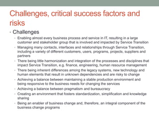 Challenges, critical success factors and
risks
• Challenges
• Enabling almost every business process and service in IT, resulting in a large
customer and stakeholder group that is involved and impacted by Service Transition
• Managing many contacts, interfaces and relationships through Service Transition,
including a variety of different customers, users, programs, projects, suppliers and
partners
• There being little harmonization and integration of the processes and disciplines that
impact Service Transition, e.g. finance, engineering, human resource management
• There being inherent differences among the legacy systems, new technology and
human elements that result in unknown dependencies and are risky to change
• Achieving a balance between maintaining a stable production environment and
being responsive to the business needs for changing the services
• Achieving a balance between pragmatism and bureaucracy
• Creating an environment that fosters standardization, simplification and knowledge
sharing
• Being an enabler of business change and, therefore, an integral component of the
business change programs
 