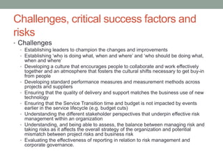 Challenges, critical success factors and
risks
• Challenges
• Establishing leaders to champion the changes and improvements
• Establishing ‘who is doing what, when and where’ and ‘who should be doing what,
when and where’
• Developing a culture that encourages people to collaborate and work effectively
together and an atmosphere that fosters the cultural shifts necessary to get buy-in
from people
• Developing standard performance measures and measurement methods across
projects and suppliers
• Ensuring that the quality of delivery and support matches the business use of new
technology
• Ensuring that the Service Transition time and budget is not impacted by events
earlier in the service lifecycle (e.g. budget cuts)
• Understanding the different stakeholder perspectives that underpin effective risk
management within an organization
• Understanding, and being able to assess, the balance between managing risk and
taking risks as it affects the overall strategy of the organization and potential
mismatch between project risks and business risk
• Evaluating the effectiveness of reporting in relation to risk management and
corporate governance.
 