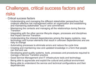 Challenges, critical success factors and
risks
• Critical success factors
• Understanding and managing the different stakeholder perspectives that
underpin effective risk management within an organization and establishing
and maintaining stakeholder ‘buy-in’ and commitment
• Maintaining the contacts and managing all the relationships during Service
Transition
• Integrating with the other service lifecycle stages, processes and disciplines
that impact Service Transition
• Understanding the inherent dependencies among the legacy systems, new
technology and human elements that result in unknown dependencies and are
risky to change
• Automating processes to eliminate errors and reduce the cycle time
• Creating and maintaining new and updated knowledge in a form that people
can find and use
• Developing good-quality systems, tools, processes and procedures required to
manage a Service Transition practice
• Good Service Management and IT infrastructure tools and technology
• Being able to appreciate and exploit the cultural and political environment
• Being able to understand the service and technical configurations and their
dependencies
 