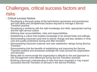 Challenges, critical success factors and
risks
• Critical success factors
• Developing a thorough grasp of the hard factors (processes and procedures)
and soft (skills and competencies) factors required to manage a Service
Transition practice
• Developing a workforce with the right knowledge and skills, appropriate training
and the right service culture
• Defining clear accountabilities, roles and responsibilities
• Establishing a culture that enables knowledge to be shared freely and willingly
• Demonstrating improved cycle time to deliver change and less variation in time,
cost and quality predictions during and after transition
• Demonstrating improved customer and user satisfaction ratings during Service
Transition
• Demonstrating that the benefits of establishing and improving the Service
Transition practice and processes outweigh the costs (across the organization
and services)
• Being able to communicate the organization’s attitude to risk and approach to
risk management more effectively during Service Transition activities
• Building a thorough understanding of risks that have impacted or may impact
successful Service Transition of services in the Service Portfolio.
 