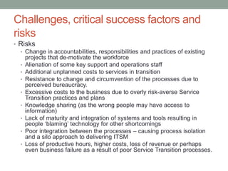 Challenges, critical success factors and
risks
• Risks
• Change in accountabilities, responsibilities and practices of existing
projects that de-motivate the workforce
• Alienation of some key support and operations staff
• Additional unplanned costs to services in transition
• Resistance to change and circumvention of the processes due to
perceived bureaucracy.
• Excessive costs to the business due to overly risk-averse Service
Transition practices and plans
• Knowledge sharing (as the wrong people may have access to
information)
• Lack of maturity and integration of systems and tools resulting in
people ‘blaming’ technology for other shortcomings
• Poor integration between the processes – causing process isolation
and a silo approach to delivering ITSM
• Loss of productive hours, higher costs, loss of revenue or perhaps
even business failure as a result of poor Service Transition processes.
 