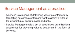 Service Management as a practice
• A service is a means of delivering value to customers by
facilitating outcomes customers want to achieve without
the ownership of specific costs and risks
• Service Management is a set of specialized organizational
capabilities for providing value to customers in the form of
services.
 
