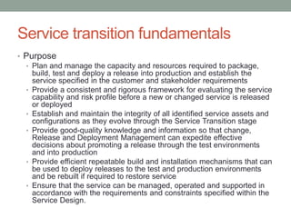 Service transition fundamentals
• Purpose
• Plan and manage the capacity and resources required to package,
build, test and deploy a release into production and establish the
service specified in the customer and stakeholder requirements
• Provide a consistent and rigorous framework for evaluating the service
capability and risk profile before a new or changed service is released
or deployed
• Establish and maintain the integrity of all identified service assets and
configurations as they evolve through the Service Transition stage
• Provide good-quality knowledge and information so that change,
Release and Deployment Management can expedite effective
decisions about promoting a release through the test environments
and into production
• Provide efficient repeatable build and installation mechanisms that can
be used to deploy releases to the test and production environments
and be rebuilt if required to restore service
• Ensure that the service can be managed, operated and supported in
accordance with the requirements and constraints specified within the
Service Design.
 