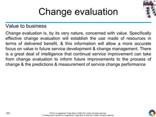 101 ITIL® is a (registered) Trade Mark of AXELOS Limited. All rights reserved.
IT Infrastructure Library® is a (registered) Trade Mark of AXELOS Limited. All rights reserved.
Change evaluation
Value to business
Change evaluation is, by its very nature, concerned with value. Specifically
effective change evaluation will establish the use made of resources in
terms of delivered benefit, & this information will allow a more accurate
focus on value in future service development & change management. There
is a great deal of intelligence that continual service improvement can take
from change evaluation to inform future improvements to the process of
change & the predictions & measurement of service change performance
 