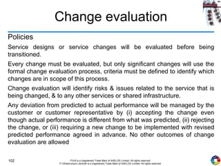 102 ITIL® is a (registered) Trade Mark of AXELOS Limited. All rights reserved.
IT Infrastructure Library® is a (registered) Trade Mark of AXELOS Limited. All rights reserved.
Change evaluation
Policies
Service designs or service changes will be evaluated before being
transitioned.
Every change must be evaluated, but only significant changes will use the
formal change evaluation process, criteria must be defined to identify which
changes are in scope of this process.
Change evaluation will identify risks & issues related to the service that is
being changed, & to any other services or shared infrastructure.
Any deviation from predicted to actual performance will be managed by the
customer or customer representative by (i) accepting the change even
though actual performance is different from what was predicted, (ii) rejecting
the change, or (iii) requiring a new change to be implemented with revised
predicted performance agreed in advance. No other outcomes of change
evaluation are allowed
 