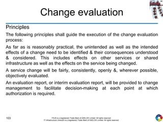 103 ITIL® is a (registered) Trade Mark of AXELOS Limited. All rights reserved.
IT Infrastructure Library® is a (registered) Trade Mark of AXELOS Limited. All rights reserved.
Change evaluation
Principles
The following principles shall guide the execution of the change evaluation
process:
As far as is reasonably practical, the unintended as well as the intended
effects of a change need to be identified & their consequences understood
& considered. This includes effects on other services or shared
infrastructure as well as the effects on the service being changed.
A service change will be fairly, consistently, openly &, wherever possible,
objectively evaluated.
An evaluation report, or interim evaluation report, will be provided to change
management to facilitate decision-making at each point at which
authorization is required.
 