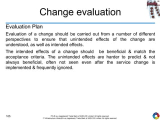 105 ITIL® is a (registered) Trade Mark of AXELOS Limited. All rights reserved.
IT Infrastructure Library® is a (registered) Trade Mark of AXELOS Limited. All rights reserved.
Change evaluation
Evaluation Plan
Evaluation of a change should be carried out from a number of different
perspectives to ensure that unintended effects of the change are
understood, as well as intended effects.
The intended effects of a change should be beneficial & match the
acceptance criteria. The unintended effects are harder to predict & not
always beneficial, often not seen even after the service change is
implemented & frequently ignored.
 